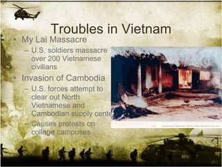 Troubles in Vietnam My Lai Massacre U.S. soldiers massacre over 200 Vietnamese civilians Invasion of Cambodia U.S. forces attempt to clear out North Vietnamese and Cambodian supply centers Causes protests on college campuses 