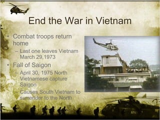 End the War in Vietnam Combat troops return home Last one leaves Vietnam March 29,1973 Fall of Saigon April 30, 1975 North Vietnamese capture Saigon Causes South Vietnam to surrender to the North 