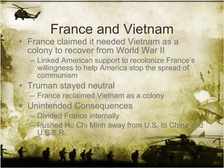 France and Vietnam France claimed it needed Vietnam as a colony to recover from World War II Linked American support to recolonize France’s willingness to help America stop the spread of communism Truman stayed neutral France reclaimed Vietnam as a colony Unintended Consequences Divided France internally Pushed Ho Chi Minh away from U.S. to China and U.S.S.R. 
