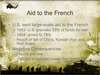 Aid to the French U.S. sent large-scale aid to the French 1953- U.S. provides 33% of funds for war 1954- grows to 78% Result of fall of China, Korean War and Red Scare Negative Consequences French lost war U.S. aid to colonial power hurt reputation  