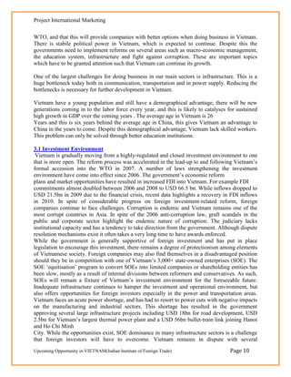 Project International Marketing

WTO, and that this will provide companies with better options when doing business in Vietnam.
There is stabile political power in Vietnam, which is expected to continue. Despite this the
governments need to implement reforms on several areas such as macro-economic management,
the education system, infrastructure and fight against corruption. These are important topics
which have to be granted attention such that Vietnam can continue its growth.

One of the largest challenges for doing business in our main sectors is infrastructure. This is a
huge bottleneck today both in communication, transportation and in power supply. Reducing the
bottlenecks is necessary for further development in Vietnam.

Vietnam have a young population and still have a demographical advantage; there will be new
generations coming in to the labor force every year, and this is likely to catalyses for sustained
high growth in GDP over the coming years . The average age in Vietnam is 26
Years and this is six years behind the average age in China, this gives Vietnam an advantage to
China in the years to come. Despite this demographical advantage, Vietnam lack skilled workers.
This problem can only be solved through better education institutions.

3.1 Investment Environment
 Vietnam is gradually moving from a highly-regulated and closed investment environment to one
that is more open. The reform process was accelerated in the lead-up to and following Vietnam‘s
formal accession into the WTO in 2007. A number of laws strengthening the investment
environment have come into effect since 2006. The government‘s economic reform
plans and market opportunities have resulted in increased FDI into Vietnam. For example FDI
commitments almost doubled between 2006 and 2008 to USD 66.5 bn. While inflows dropped to
USD 21.5bn in 2009 due to the financial crisis, recent data highlights a recovery in FDI inflows
in 2010. In spite of considerable progress on foreign investment-related reform, foreign
companies continue to face challenges. Corruption is endemic and Vietnam remains one of the
most corrupt countries in Asia. In spite of the 2006 anti-corruption law, graft scandals in the
public and corporate sector highlight the endemic nature of corruption. The judiciary lacks
institutional capacity and has a tendency to take direction from the government. Although dispute
resolution mechanisms exist it often takes a very long time to have awards enforced.
While the government is generally supportive of foreign investment and has put in place
legislation to encourage this investment, there remains a degree of protectionism among elements
of Vietnamese society. Foreign companies may also find themselves in a disadvantaged position
should they be in competition with one of Vietnam‘s 3,000+ state-owned enterprises (SOE). The
SOE ‗equitisation‘ program to convert SOEs into limited companies or shareholding entities has
been slow, mostly as a result of internal divisions between reformers and conservatives. As such,
SOEs will remain a fixture of Vietnam‘s investment environment for the foreseeable future.
Inadequate infrastructure continues to hamper the investment and operational environment, but
also offers opportunities for foreign investors especially in the power and transportation areas.
Vietnam faces an acute power shortage, and has had to resort to power cuts with negative impacts
on the manufacturing and industrial sectors. This shortage has resulted in the government
approving several large infrastructure projects including USD 18bn for road development, USD
2.5bn for Vietnam‘s largest thermal power plant and a USD 56bn bullet-train link joining Hanoi
and Ho Chi Minh
City. While the opportunities exist, SOE dominance in many infrastructure sectors is a challenge
that foreign investors will have to overcome. Vietnam remains in dispute with several
Upcoming Opportunity in VIETNAM(Indian Institute of Foreign Trade)                    Page 10
 