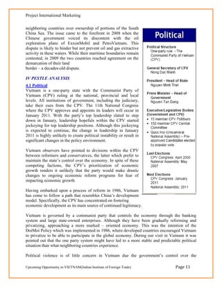 Project International Marketing

neighboring countries over ownership of portions of the South
China Sea. The issue came to the forefront in 2008 when the
Chinese government voiced its discontent with the oil
exploration plans of ExxonMobil and PetroVietnam. This
dispute is likely to hinder but not prevent oil and gas extractive
activity in these waters. While their maritime boundaries remain
contested, in 2009 the two countries reached agreement on the
demarcation of their land
border – a decades-old dispute.

IV PESTLE ANALYSIS
4.1 Political
Vietnam is a one-party state with the Communist Party of
Vietnam (CPV) ruling at the national, provincial and local
levels. All institutions of government, including the judiciary,
take their cues from the CPV. The 11th National Congress
where the CPV approves and appoints its leaders will occur in
January 2011. With the party‘s top leadership slated to step
down in January, leadership hopefuls within the CPV started
jockeying for top leadership positions. Although this jockeying
is expected to continue, the change in leadership in January
2011 is highly unlikely to create political instability or result in
significant changes in the policy environment.

Vietnam observers have pointed to divisions within the CPV
between reformers and conservatives, the latter which prefer to
maintain the state‘s control over the economy. In spite of these
competing factions, the CPV‘s prioritization of economic
growth renders it unlikely that the party would make drastic
changes to ongoing economic reform programs for fear of
impacting economic growth.

Having embarked upon a process of reform in 1986, Vietnam
has come to follow a path that resembles China‘s development
model. Specifically, the CPV has concentrated on fostering
economic development as its main source of continued legitimacy.

Vietnam is governed by a communist party that controls the economy through the banking
system and large state-owned enterprises. Although they have been gradually reforming and
privatizing, approaching a more marked – oriented economy. This was the intention of the
DoiMoi Policy which was implemented in 1986, where developed countries encouraged Vietnam
to privatize to be able to participate in the global economy. During our visit in Vietnam it was
pointed out that the one party system might have led to a more stable and predictable political
situation than what neighboring countries experience.

Political violence is of little concern in Vietnam due the government‘s control over the

Upcoming Opportunity in VIETNAM(Indian Institute of Foreign Trade)                  Page 11
 