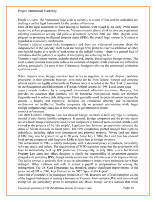 Project International Marketing

People‘s Courts. The Vietnamese legal code is currently in a state of flux and the authorities are
drafting a unified legal framework for the conduct of business.
Most of the legal documents in force relating to business were issued in the early 1990s under
market-led reform programmes. However, Vietnam rewrote almost all of its laws and regulations
affecting commercial activity and judicial procedures between 2002 and 2006. Despite some
progress in protecting intellectual property rights (IPRs), the overall legal system in Vietnam is
regarded as excessively cumbersome.
Vietnam‘s judicial system lacks transparency and there are widespread concerns about the
independence of the judiciary. Both local and foreign firms prefer to resort to arbitration or other
non-judicial means as a result of weaknesses in the judicial system – there is a general lack of
confidence that the judiciary is capable of interpreting and enforcing the law.
Vietnam‘s legal system remains underdeveloped and, largely, biased against foreign entities. The
court system provides inadequate redress for commercial disputes while contracts are difficult to
enforce, particularly if a party is non-Vietnamese. Foreigners also see the commercial arbitration
system as weak.

When disputes arise, foreign investors tend to try to negotiate or include dispute resolution
procedures in their contracts: however, even these are far from failsafe. Foreign and domestic
arbitral awards are legally enforceable in Vietnam since it acceded to the New York Convention
on the Recognition and Enforcement of Foreign Arbitral Awards in 1995. Local courts must
respect awards rendered by a recognised international arbitration institution. However, this
provides no assurance that contracts will be honoured. Non-judicial means are therefore
frequently used to enforce debt obligations. Firms generally avoid the judicial system because the
process is lengthy and expensive, decisions are considered arbitrary and enforcement
mechanisms are ineffective. Smaller companies rely on personal relationships while larger
foreign companies may make use of their access to government to ensure
contract enforcement.
The 2006 Uniform Enterprise Law has allowed foreign investors to form any type of company
instead of only limited liability companies. In general, foreign companies and the private sector
are at a disadvantage compared to state-owned companies in terms of access to land, which is still
viewed as the property of the ‗the people‘. Legislation has, however, progressively enhanced the
status of private investors in recent years. The 1992 constitution granted stronger land rights to
individuals, including rights over commercial and personal property. Private land use rights
(LURs) may now be granted for up to 50 years. Since July 1 2004, the Land Law has allowed
local private companies with long-term LURs to lease land to foreign investors.
The enforcement of IPRs is wholly inadequate, with widespread piracy of products, particularly
software, music and videos. The requirements of WTO accession mean that the government will
have to substantially beef up IPR protection. Consequently, in July 2006, a new Intellectual
Property Law came into effect, designed to clarify the responsibility of government agencies
charged with protecting IPRs, though doubts remain over the effectiveness of its implementation.
The police service is generally slow to act on administrative orders where trademarks have been
infringed. Often, violators will seek to extract a payoff in compensation for ceasing the
infringement. The US State Department has therefore, despite significant improvements in the
protection of IPR in 2006, kept Vietnam on its 2007 ‗Special 301 Report‘
watch-list of countries with inadequate protection of IPR. Investors see official corruption as one
of the biggest hindrances to running a business in Vietnam. Joint ventures (JVs) with state-owned
enterprises are particularly prone to corruption and abuse, though surveys indicate that while
Upcoming Opportunity in VIETNAM(Indian Institute of Foreign Trade)                     Page 14
 