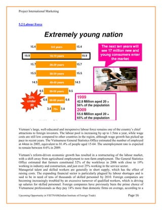 Project International Marketing



5.2 Labour Force




Vietnam‘s large, well-educated and inexpensive labour force remains one of the country‘s chief
attractions to foreign investors. The labour pool is increasing by up to 1.5mn a year, while wage
costs are still low compared to other countries in the region, although wage growth has picked up
pace in recent years. The Vietnamese General Statistics Office estimated the number of employed
at 44mn in 2005, equivalent to 81.4% of people aged 15-64. The unemployment rate is expected
to remain between 4-6% in 2009.

Vietnam‘s reform-driven economic growth has resulted in a restructuring of the labour market,
with a shift away from agricultural employment to non-farm employment. The General Statistics
Office estimated that farmers constituted 52% of the workforce in 2006 with close to 19%
working in industry and construction, and just over 25% working in the service sector.
Managerial talent and skilled workers are generally in short supply, which has the effect of
raising costs. The expanding financial sector is particularly plagued by labour shortages and is
said to be in need of tens of thousands of skilled personnel by 2010. Foreign companies are
becoming increasingly troubled by an excessive turnover of qualified workers, which is driving
up salaries for skilled personnel. Foreign companies have previously been the prime choice of
Vietnamese professionals as they pay 14% more than domestic firms on average, according to a

Upcoming Opportunity in VIETNAM(Indian Institute of Foreign Trade)                   Page 16
 