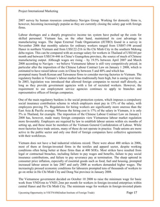 Project International Marketing

2007 survey by human resources consultancy Navigos Group. Working for domestic firms is,
however, becoming increasingly popular as they are currently closing the salary gap with foreign
firms.

Labour shortages and a sharply progressive income tax system have pushed up the costs for
skilled personnel. Vietnam has, on the other hand, maintained its cost advantage in
manufacturing wages. The Japan External Trade Organisation (JETRO) found in a survey in
November 2006 that monthly salaries for ordinary workers ranged from US$87-198 around
Hanoi in northern Vietnam and from US$122-216 in Ho Chi Minh City in the southern Mekong
delta region. This can be compared with an average salary for workers in Thailand of US$164 per
month and between US$134-446 in China‘s Guangzhou province, the source of much of Chinese
manufacturing output. Although wages are rising – by 19.5% between April 2007 and March
2008 according to Navigos – we believe Vietnamese labour is still very competitively priced, in
particular after the imposition of the Chinese Labour Contract Law on January 1 2008, which is
estimated to have raised labour costs in China by between 5 and 40% and which has
prompted many South Korean and Taiwanese firms to consider moving factories to Vietnam. The
regulatory burden in Vietnam‘s labour market has traditionally been high, but is easing over time.
In 2003, legislation was introduced that allowed foreign companies to recruit staff directly, as
long as they provide government agencies with a list of recruited workers. However, the
requirement to use employment service agencies continues to apply to branches and
representative offices of foreign companies.

One of the main regulatory burdens is the social protection system, which imposes a compulsory
social insurance contribution scheme in which employers must pay in 15% of the salary, with
employees proving 5%. Regulations for hiring workers are significantly more onerous than the
East Asia & Pacific average. Whereas the hiring cost is 17% of the salary in Vietnam, it is only
5% in Thailand, for example. The imposition of the Chinese Labour Contract Law on January 1
2008 has, however, made many foreign companies view Vietnamese labour market regulation
more favourably. Employers are required by law to establish labour unions within six months of
setting up, and these must be members of the Vietnam General Confederation of Labour. While
most factories have trade unions, many of these do not operate in practice. Trade unions are more
active in the public sector and only one third of foreign companies have collective agreements
with their workforces.

Vietnam does not have a bad industrial relations record. There were about 400 strikes in 2006,
most of them at foreign-invested firms in the textiles and apparel sector, despite working
conditions often being better at these firms than at 400 SOEs. Most strikes have resulted from
legal or contractual breaches, including failure to pay wages and benefits, failure to pay social
insurance contributions, and failure to pay severance pay at termination. The sharp uptrend in
consumer price inflation, especially of essential goods such as food, fuel and housing, prompted
increased labour unrest in late 2007 and early 2008 as workers demanded higher wages. The
increasingly pressed economic conditions for labourers prompted tens of thousands of workers to
go on strike in Ho Chi Minh City and Dong Nai province in January 2008.

The Vietnamese government decided on October 10 2008 to raise the minimum wage for basic
work from VND1mn to VND1.2mn per month for workers in foreign-invested enterprises within
central Hanoi and Ho Chi Minh City. The minimum wage for workers in foreign-invested plants
Upcoming Opportunity in VIETNAM(Indian Institute of Foreign Trade)                    Page 17
 