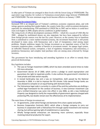 Project International Marketing

in other parts of Vietnam are arranged in three levels with the lowest lying at VND920,000. The
equivalent wage tranches for workers in Vietnamese-owned plants range between VND800,000
and VND650,000. The new minimum wage levels become effective on January 1 2009.

5.3 Foreign Investment Policy
Increased FDI is an integral part of Vietnam‘s ambitious economic expansion plans, and with
ratings agencies pushing their grades higher, the country looks like a solid investment destination,
especially for manufacturing. FDI amounted to US$20.3bn in 2007 and we believe it could have
risen even higher in 2008, despite adverse conditions in global markets.
The rising levels of official development assistance (ODA) – which hit a record of US$5.4bn for
2008 – pledged by multilateral donors are also important, but have been outpaced by inflows
from foreign private sources over the last five years. However, as the country tries to transform
from a centralised to a more market-oriented economy, the investment framework is still poorly
developed in many areas, with bureaucracy and a lack of transparency cited among major
problems. Despite ambitious targets for foreign investment as an important source of fuel for
economic expansion plans, a number of barriers to investment remain. An opaque legal system,
an inflexible financial system, corruption, a lack of regulatory transparency and consistency, a
ponderous bureaucracy and complex land purchase rules are among areas criticised by foreign
investors.

The government has been introducing and amending legislation in an effort to remedy these
perceived shortcomings.

Key legislation includes:
    The Law on Foreign Investment (1989), which has been amended several times to make
       FDI more attractive.
    Government decree 24 of 2000, which carries a pledge to avoid expropriation and
       guarantees the right to repatriate profits. It also outlines the government’s intention to
       treat private and state sectors equally.
    A revised bankruptcy law and a Law on Competition, both passed by the National
       Assembly in 2004, in a bid to improve the FDI climate. Fully owned foreign banks are
       now allowed to compete on an equal footing with domestic banks.
    The Vietnamese legal code is currently in a state of flux and the authorities are drafting a
       unified legal framework for the conduct of business. A new Common Investment Law
       and a Unified Enterprise Law came into effect in July 2006, as did a new Intellectual
       Property Law designed to clarify the responsibility of government agencies charged with
       protecting IPRs, but doubts remain over the effectiveness of its implementation.

The main forms of foreign investment are:
    JV agreements, under which foreign and domestic firms share capital and profits.
    Business Cooperation Contracts (BCC), which allow a foreign company to carry out
      business in cooperation with a Vietnamese firm through capital investment and revenue
      sharing, but without gaining right of establishment or ownership.
    Wholly foreign-owned enterprises are becoming more common, especially those
      involving industrial production for export.

Upcoming Opportunity in VIETNAM(Indian Institute of Foreign Trade)                     Page 18
 