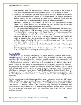 Project International Marketing


     Build-operate-transfer (BOT) agreements are the least common form of FDI, and have a
      reputation among foreign investors of providing regulatory and financing problems.
     Foreign portfolio investment is only permitted in small quantities, with aggregate foreign
      ownership of listed companies capped at 49%. Foreign ownership of banks is capped at
      10% per investor and 30% in aggregate. Moreover, many of the shares listed on the Ho
      Chi Minh City Stock Exchange (HSCE) are too illiquid to attract foreign investors.
     Investments in export processing zones (EPZs), industrial zones (IZ) and high-technology
      zones (HTZs) attract tax and other incentives, and offer a ready-made operational
      infrastructure, which may be difficult to arrange outside.
     EPZ investments carry 10-12% profit tax. The first established was the Tan Thuan zone
      near Ho Chi Minh City in 1991, where over a hundred manufacturers currently operate.
      A number of others have since been built, though they have not been as successful as
      hoped, partly because all produce from EPZs must be exported.
     IZs are for use by firms in construction, manufacturing, processing or assembly of
      industrial products, often food processing and textiles production. IZ firms pay a 10%
      profit tax and get refunds if profits are reinvested. IZ firms may produce for the domestic
      market, as well as the export market.
     Most FDI into Vietnam comes from North East Asia, notably Taiwan, South Korea, Japan
      and
     China/Hong Kong. Canada and the US are the largest non-Asian FDI sources. Leading
      sectors for FDI are manufacturing, other industry and oil and gas.

5.4 Tax Regime
A surtax of 10- 25% is charged progressively on income from land use rights. Individual tax:
Levied progressively up to 40%. Different regimes apply to domestic employees and resident
expatriates. The income threshold above which tax is paid is higher for expatriates than for local
employees. Resident individuals are taxed on global income. Non-residents are taxed on
Vietnamese sourced income only, at a flat rate 25%. Indirect tax: Main VAT rate is 10%. A 5%
rate is charged on some goods, including computers and accessories, construction, machinery,
chemicals, coal and metallurgy products. The following attract a zero VAT rate: exported goods
and software, and services exported to firms in export processing zones. Registration is
obligatory for businesses. Capital gains: Usually taxed as income at corporate rate. Gains by
foreign investors on the transfer of an interest in a foreign or Vietnamese enterprise attract a 25%
tax. Gains by individuals on the transfer of a home or on land-use rights are taxed progressively
up to 60%.

Foreign companies present in Vietnam are mainly subject to corporate income tax (CIT), value
added tax (VAT) and special sales tax. Taxes are regulated by the law on corporate income tax,
as stated in law no. 09/2003/HQ11. Implementing is covered by Decree no. 164/2003/ND/CP.
The standard CIT rate in Vietnam is 28%. However, many companies are benefiting from
preferential rates based on their sector of activity and geographical location. These regulations
are listed in the Decree‘s exhibit under. The figure shows how the tax rates for a foreign
enterprise might be.



Upcoming Opportunity in VIETNAM(Indian Institute of Foreign Trade)                     Page 19
 
