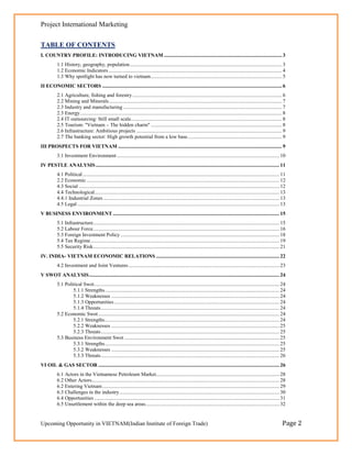 Project International Marketing

TABLE OF CONTENTS
I. COUNTRY PROFILE: INTRODUCING VIETNAM .......................................................................................... 3
          1.1 History, geography, population .................................................................................................................... 3
          1.2 Economic Indicators .................................................................................................................................... 4
          1.3 Why spotlight has now turned to vietnam .................................................................................................... 5
II ECONOMIC SECTORS ......................................................................................................................................... 6
          2.1 Agriculture, fishing and forestry .................................................................................................................. 6
          2.2 Mining and Minerals .................................................................................................................................... 7
          2.3 Industry and manufacturing ......................................................................................................................... 7
          2.3 Energy .......................................................................................................................................................... 8
          2.4 IT outsourcing: Still small scale ................................................................................................................... 8
          2.5 Tourism: "Vietnam – The hidden charm" .................................................................................................... 8
          2.6 Infrastructure: Ambitious projects ............................................................................................................... 9
          2.7 The banking sector: High growth potential from a low base ........................................................................ 9
III PROSPECTS FOR VIETNAM ............................................................................................................................. 9
          3.1 Investment Environment ............................................................................................................................ 10
IV PESTLE ANALYSIS ............................................................................................................................................ 11
          4.1 Political ...................................................................................................................................................... 11
          2.2 Economic ................................................................................................................................................... 12
          4.3 Social ......................................................................................................................................................... 12
          4.4 Technological............................................................................................................................................. 13
          4.4.1 Industrial Zones ...................................................................................................................................... 13
          4.5 Legal .......................................................................................................................................................... 13
V BUSINESS ENVIRONMENT ............................................................................................................................... 15
          5.1 Infrastructure.............................................................................................................................................. 15
          5.2 Labour Force .............................................................................................................................................. 16
          5.3 Foreign Investment Policy ......................................................................................................................... 18
          5.4 Tax Regime ................................................................................................................................................ 19
          5.5 Security Risk .............................................................................................................................................. 21
IV. INDIA- VIETNAM ECONOMIC RELATIONS .............................................................................................. 22
          4.2 Investment and Joint Ventures ................................................................................................................... 23
V SWOT ANALYSIS ................................................................................................................................................. 24
          5.1 Political Swot ............................................................................................................................................. 24
                  5.1.1 Strengths ..................................................................................................................................... 24
                  5.1.2 Weaknesses ................................................................................................................................ 24
                  5.1.3 Opportunities .............................................................................................................................. 24
                  5.1.4 Threats ........................................................................................................................................ 24
          5.2 Economic Swot .......................................................................................................................................... 24
                  5.2.1 Strengths ..................................................................................................................................... 24
                  5.2.2 Weaknesses ................................................................................................................................ 25
                  5.2.3 Threats ........................................................................................................................................ 25
          5.3 Business Environment Swot ...................................................................................................................... 25
                  5.3.1 Strengths ..................................................................................................................................... 25
                  5.3.2 Weaknesses ................................................................................................................................ 25
                  5.3.3 Threats ........................................................................................................................................ 26
VI OIL & GAS SECTOR .......................................................................................................................................... 26
          6.1 Actors in the Vietnamese Petroleum Market.............................................................................................. 28
          6.2 Other Actors............................................................................................................................................... 28
          6.2 Entering Vietnam ....................................................................................................................................... 29
          6.3 Challenges in the industry .......................................................................................................................... 30
          6.4 Opportunities ............................................................................................................................................. 31
          6.5 Unsettlement within the deep sea areas ...................................................................................................... 32


Upcoming Opportunity in VIETNAM(Indian Institute of Foreign Trade)                                                                                                            Page 2
 