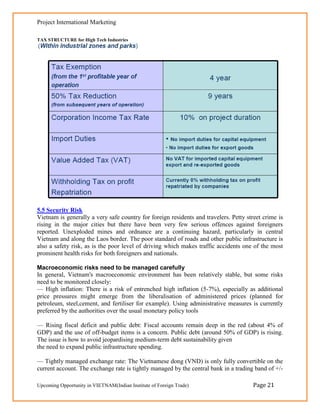 Project International Marketing

TAX STRUCTURE for High Tech Industries




5.5 Security Risk
Vietnam is generally a very safe country for foreign residents and travelers. Petty street crime is
rising in the major cities but there have been very few serious offences against foreigners
reported. Unexploded mines and ordnance are a continuing hazard, particularly in central
Vietnam and along the Laos border. The poor standard of roads and other public infrastructure is
also a safety risk, as is the poor level of driving which makes traffic accidents one of the most
prominent health risks for both foreigners and nationals.

Macroeconomic risks need to be managed carefully
In general, Vietnam's macroeconomic environment has been relatively stable, but some risks
need to be monitored closely:
— High inflation: There is a risk of entrenched high inflation (5-7%), especially as additional
price pressures might emerge from the liberalisation of administered prices (planned for
petroleum, steel,cement, and fertiliser for example). Using administrative measures is currently
preferred by the authorities over the usual monetary policy tools

— Rising fiscal deficit and public debt: Fiscal accounts remain deep in the red (about 4% of
GDP) and the use of off-budget items is a concern. Public debt (around 50% of GDP) is rising.
The issue is how to avoid jeopardising medium-term debt sustainability given
the need to expand public infrastructure spending.

— Tightly managed exchange rate: The Vietnamese dong (VND) is only fully convertible on the
current account. The exchange rate is tightly managed by the central bank in a trading band of +/-

Upcoming Opportunity in VIETNAM(Indian Institute of Foreign Trade)                    Page 21
 