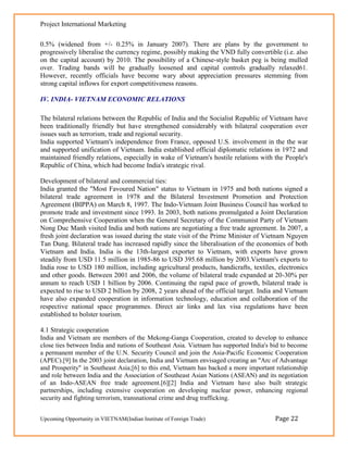 Project International Marketing

0.5% (widened from +/- 0.25% in January 2007). There are plans by the government to
progressively liberalise the currency regime, possibly making the VND fully convertible (i.e. also
on the capital account) by 2010. The possibility of a Chinese-style basket peg is being mulled
over. Trading bands will be gradually loosened and capital controls gradually relaxed61.
However, recently officials have become wary about appreciation pressures stemming from
strong capital inflows for export competitiveness reasons.

IV. INDIA- VIETNAM ECONOMIC RELATIONS

The bilateral relations between the Republic of India and the Socialist Republic of Vietnam have
been traditionally friendly but have strengthened considerably with bilateral cooperation over
issues such as terrorism, trade and regional security.
India supported Vietnam's independence from France, opposed U.S. involvement in the the war
and supported unification of Vietnam. India established official diplomatic relations in 1972 and
maintained friendly relations, especially in wake of Vietnam's hostile relations with the People's
Republic of China, which had become India's strategic rival.

Development of bilateral and commercial ties:
India granted the "Most Favoured Nation" status to Vietnam in 1975 and both nations signed a
bilateral trade agreement in 1978 and the Bilateral Investment Promotion and Protection
Agreement (BIPPA) on March 8, 1997. The Indo-Vietnam Joint Business Council has worked to
promote trade and investment since 1993. In 2003, both nations promulgated a Joint Declaration
on Comprehensive Cooperation when the General Secretary of the Communist Party of Vietnam
Nong Duc Manh visited India and both nations are negotiating a free trade agreement. In 2007, a
fresh joint declaration was issued during the state visit of the Prime Minister of Vietnam Nguyen
Tan Dung. Bilateral trade has increased rapidly since the liberalisation of the economies of both
Vietnam and India. India is the 13th-largest exporter to Vietnam, with exports have grown
steadily from USD 11.5 million in 1985-86 to USD 395.68 million by 2003.Vietnam's exports to
India rose to USD 180 million, including agricultural products, handicrafts, textiles, electronics
and other goods. Between 2001 and 2006, the volume of bilateral trade expanded at 20-30% per
annum to reach USD 1 billion by 2006. Continuing the rapid pace of growth, bilateral trade is
expected to rise to USD 2 billion by 2008, 2 years ahead of the official target. India and Vietnam
have also expanded cooperation in information technology, education and collaboration of the
respective national space programmes. Direct air links and lax visa regulations have been
established to bolster tourism.

4.1 Strategic cooperation
India and Vietnam are members of the Mekong-Ganga Cooperation, created to develop to enhance
close ties between India and nations of Southeast Asia. Vietnam has supported India's bid to become
a permanent member of the U.N. Security Council and join the Asia-Pacific Economic Cooperation
(APEC).[9] In the 2003 joint declaration, India and Vietnam envisaged creating an "Arc of Advantage
and Prosperity" in Southeast Asia;[6] to this end, Vietnam has backed a more important relationship
and role between India and the Association of Southeast Asian Nations (ASEAN) and its negotiation
of an Indo-ASEAN free trade agreement.[6][2] India and Vietnam have also built strategic
partnerships, including extensive cooperation on developing nuclear power, enhancing regional
security and fighting terrorism, transnational crime and drug trafficking.


Upcoming Opportunity in VIETNAM(Indian Institute of Foreign Trade)                    Page 22
 