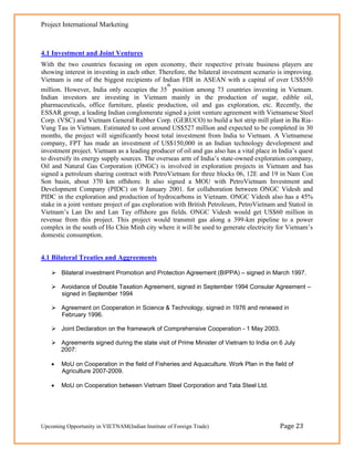 Project International Marketing



4.1 Investment and Joint Ventures
With the two countries focusing on open economy, their respective private business players are
showing interest in investing in each other. Therefore, the bilateral investment scenario is improving.
Vietnam is one of the biggest recipients of Indian FDI in ASEAN with a capital of over US$550
                                                 th
million. However, India only occupies the 35 position among 73 countries investing in Vietnam.
Indian investors are investing in Vietnam mainly in the production of sugar, edible oil,
pharmaceuticals, office furniture, plastic production, oil and gas exploration, etc. Recently, the
ESSAR group, a leading Indian conglomerate signed a joint venture agreement with Vietnamese Steel
Corp. (VSC) and Vietnam General Rubber Corp. (GERUCO) to build a hot strip mill plant in Ba Ria-
Vung Tau in Vietnam. Estimated to cost around US$527 million and expected to be completed in 30
months, the project will significantly boost total investment from India to Vietnam. A Vietnamese
company, FPT has made an investment of US$150,000 in an Indian technology development and
investment project. Vietnam as a leading producer of oil and gas also has a vital place in India‘s quest
to diversify its energy supply sources. The overseas arm of India‘s state-owned exploration company,
Oil and Natural Gas Corporation (ONGC) is involved in exploration projects in Vietnam and has
signed a petroleum sharing contract with PetroVietnam for three blocks 06, 12E and 19 in Nam Con
Son basin, about 370 km offshore. It also signed a MOU with PetroVietnam Investment and
Development Company (PIDC) on 9 January 2001. for collaboration between ONGC Videsh and
PIDC in the exploration and production of hydrocarbons in Vietnam. ONGC Videsh also has a 45%
stake in a joint venture project of gas exploration with British Petroleum, PetroVietnam and Statoil in
Vietnam‘s Lan Do and Lan Tay offshore gas fields. ONGC Videsh would get US$60 million in
revenue from this project. This project would transmit gas along a 399-km pipeline to a power
complex in the south of Ho Chin Minh city where it will be used to generate electricity for Vietnam‘s
domestic consumption.


4.1 Bilateral Treaties and Aggreements

     Bilateral investment Promotion and Protection Agreement (BIPPA) – signed in March 1997.

     Avoidance of Double Taxation Agreement, signed in September 1994 Consular Agreement –
      signed in September 1994

     Agreement on Cooperation in Science & Technology, signed in 1976 and renewed in
      February 1996.

     Joint Declaration on the framework of Comprehensive Cooperation - 1 May 2003.

     Agreements signed during the state visit of Prime Minister of Vietnam to India on 6 July
      2007:

       MoU on Cooperation in the field of Fisheries and Aquaculture. Work Plan in the field of
        Agriculture 2007-2009.

       MoU on Cooperation between Vietnam Steel Corporation and Tata Steel Ltd.




Upcoming Opportunity in VIETNAM(Indian Institute of Foreign Trade)                         Page 23
 