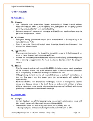 Project International Marketing

V SWOT ANALYSIS


5.1 Political Swot

5.1.1 Strengths
     The Communist Party government appears committed to market-oriented reforms
        necessary to double 2000's GDP per capita by 2010, as targeted. The one-party system is
        generally conducive to short-term political stability.
     Relations with the US are generally improving, and Washington sees Hanoi as a potential
        geopolitical ally in South East Asia.

5.1.2 Weaknesses
     Corruption among government officials poses a major threat to the legitimacy of the
       ruling Communist Party.
     There is increasing (albeit still limited) public dissatisfaction with the leadership's tight
       control over political dissent.

5.1.3 Opportunities
     The government recognises the threat that corruption poses to its legitimacy,and has
       acted to clamp down on graft among party officials.
     Vietnam has allowed legislators to become more vocal in criticizing government policies.
       This is opening up opportunities for more checks and balances within the one-party
       system.

5.1.4 Threats
     The sharp slowdown in growth expected in 2009 is likely to weigh on public acceptance
       of the one-party system, and street demonstrations to protest economic conditions
       could easily develop into a full-on challenge to undemocratic rule.
     Although strong domestic control will ensure little change to Vietnam's political scene in
       the next few years, over the longer term, the one-partystate will probably be
       unsustainable.
     Relations with China have deteriorated over the past year due to Beijing's more assertive
       stance over disputed islands in the South China Sea and domestic criticism of a large
       Chinese investment into a bauxite mining project in the central highlands, which could
       potentially cause widescale environmental damage.


5.2 Economic Swot

5.2.1 Strengths 
     Vietnam has been one of the fastest-growing economies in Asia in recent years, with
        GDP growth averaging 7.6% annually between 2000 and 2007.
     The economic boom has lifted many Vietnamese out of poverty, with the
        official poverty rate in the country falling from 58% in 1993 to 20% in 2004.

Upcoming Opportunity in VIETNAM(Indian Institute of Foreign Trade)                    Page 24
 