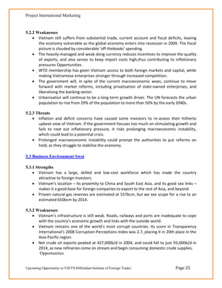 Project International Marketing


5.2.2 Weaknesses
     Vietnam still suffers from substantial trade, current account and fiscal deficits, leaving
       the economy vulnerable as the global economy enters into recession in 2009. The fiscal
       picture is clouded by considerable 'off-thebooks' spending.
     The heavily-managed and weak dong currency reduces incentives to improve the quality
       of exports, and also serves to keep import costs high,thus contributing to inflationary
       pressures Opportunities .
     WTO membership has given Vietnam access to both foreign markets and capital, while
       making Vietnamese enterprises stronger through increased competition.
     The government will, in spite of the current macroeconomic woes, continue to move
       forward with market reforms, including privatisation of state-owned enterprises, and
       liberalising the banking sector.
     Urbanisation will continue to be a long-term growth driver. The UN forecasts the urban
       population to rise from 29% of the population to more than 50% by the early 2040s.

5.2.3 Threats
     Inflation and deficit concerns have caused some investors to re-assess their hitherto
       upbeat view of Vietnam. If the government focuses too much on stimulating growth and
       fails to root out inflationary pressure, it risks prolonging macroeconomic instability,
       which could lead to a potential crisis.
     Prolonged macroeconomic instability could prompt the authorities to put reforms on
       hold, as they struggle to stabilise the economy.

5.3 Business Environment Swot

5.3.1 Strengths
     Vietnam has a large, skilled and low-cost workforce which has made the country
        attractive to foreign investors.
     Vietnam’s location – its proximity to China and South East Asia, and its good sea links –
        makes it a good base for foreign companies to export to the rest of Asia, and beyond.
     Proven natural gas reserves are estimated at 557bcm, but we see scope for a rise to an
        estimated 650bcm by 2014.

5.3.2 Weaknesses
     Vietnam’s infrastructure is still weak. Roads, railways and ports are inadequate to cope
       with the country’s economic growth and links with the outside world.
     Vietnam remains one of the world’s most corrupt countries. Its score in Transparency
       International’s 2008 Corruption Perceptions Index was 2.7, placing it in 20th place in the
       Asia-Pacific region.
     Net crude oil exports peaked at 427,000b/d in 2004, and could fall to just 93,000b/d in
       2014, as new refineries come on stream and begin consuming domestic crude supplies.
        Opportunities


Upcoming Opportunity in VIETNAM(Indian Institute of Foreign Trade)                   Page 25
 