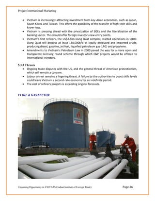 Project International Marketing


     Vietnam is increasingly attracting investment from key Asian economies, such as Japan,
      South Korea and Taiwan. This offers the possibility of the transfer of high-tech skills and
      know-how.
     Vietnam is pressing ahead with the privatization of SOEs and the liberalization of the
      banking sector. This should offer foreign investors new entry points.
     Vietnam’s first refinery, the US$2.5bn Dung Quat complex, started operations in Q109.
      Dung Quat will process at least 130,000b/d of locally produced and imported crude,
      producing diesel, gasoline, jet fuel, liquefied petroleum gas (LPG) and propylene.
     Amendments to Vietnam’s Petroleum Law in 2000 paved the way for a more open and
      transparent licensing round scheme through which E&P projects would be offered to
      international investors.

5.3.3 Threats
     Ongoing trade disputes with the US, and the general threat of American protectionism,
       which will remain a concern.
     Labour unrest remains a lingering threat. A failure by the authorities to boost skills levels
       could leave Vietnam a second-rate economy for an indefinite period.
     The cost of refinery projects is exceeding original forecasts.


VI OIL & GAS SECTOR




Upcoming Opportunity in VIETNAM(Indian Institute of Foreign Trade)                    Page 26
 