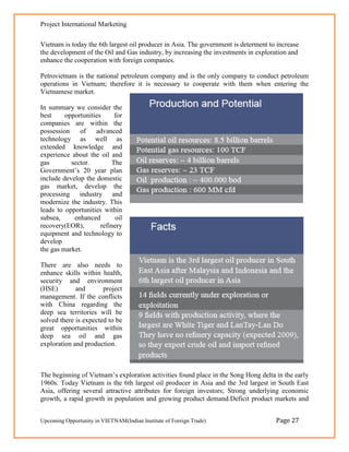 Project International Marketing

Vietnam is today the 6th largest oil producer in Asia. The government is determent to increase
the development of the Oil and Gas industry, by increasing the investments in exploration and
enhance the cooperation with foreign companies.

Petrovietnam is the national petroleum company and is the only company to conduct petroleum
operations in Vietnam; therefore it is necessary to cooperate with them when entering the
Vietnamese market.

In summary we consider the
best     opportunities     for
companies are within the
possession    of    advanced
technology as well as
extended knowledge and
experience about the oil and
gas        sector.        The
Government‘s 20 year plan
include develop the domestic
gas market, develop the
processing industry and
modernize the industry. This
leads to opportunities within
subsea,     enhanced        oil
recovery(EOR),        refinery
equipment and technology to
develop
the gas market.

There are also needs to
enhance skills within health,
security and environment
(HSE)        and       project
management. If the conflicts
with China regarding the
deep sea territories will be
solved there is expected to be
great opportunities within
deep sea oil and gas
exploration and production.



The beginning of Vietnam‘s exploration activities found place in the Song Hong delta in the early
1960s. Today Vietnam is the 6th largest oil producer in Asia and the 3rd largest in South East
Asia, offering several attractive attributes for foreign investors; Strong underlying economic
growth, a rapid growth in population and growing product demand.Deficit product markets and


Upcoming Opportunity in VIETNAM(Indian Institute of Foreign Trade)                   Page 27
 