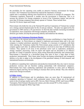 Project International Marketing

the possibility for low operating costs enable an attractive business environment for foreign
investors. The Vietnamese Government has realized the importance of foreign
capital and is considering offering more beneficial tax incentives to foreign oil companies. The
Vietnamese regulatory framework is another area the government is improving. This is to
increase the incentive for foreign companies to invest in the Vietnamese market, and join the
more than 30 foreign companies that already operate in Vietnam. These include firms
from the US, Korea, Japan and Europe.

Petrovietnam who holds the role as the National Oil and Gas Corporation of Vietnam has worked
out a strategy and development plan for the oil and gas industry . The plan was approved by the
government in 2005 and has a 20 year horizon. In short the plan includes increasing investments
in exploration, more cooperation with foreign companies, develop the
domestic gas market, develop the processing industry and modernize the industry.

6.1 Actors in the Vietnamese Petroleum Market
Petrovietnam is the national petroleum company,their revenue contributing to a large fraction of
the state budget. As Petrovietnam are aligned to implement government plans and is the only
company to conduct petroleum operations in Vietnam, it is necessary to cooperate with them
when entering the Vietnamese market.The Petrovietnam group consists of 27 subsidiaries that
compete against each other. In addition Petrovietnam is involved in more than 20 different joint
ventures. They operate in all areas of the petroleum sector such as exploration, production,
storage, transport, processing, crude oil export and import and are described as an effective
provider of a range of upstream services, being strong financially,technically and commercially.
Petrovietnam is structured as a diversified group who aims to have a large share of their
production internationally. Their future plans include developing technological and managerial
abilities to be able to adapt to the development of the petroleum industry in both domestic and
international business environments.

In addition to expanding their exploration and production domestically they also want to increase
production overseas and are therefore seeking partnerships with international companies.
Petrovietnam have been conducting exploration and production in areas such as Malaysia,
Indonesia,Algeria and Iraq, but are looking to increase their activity abroad. They also intend to
attract more foreign investment.

6.2 Other Actors
In addition to PetroVietnam and its subsidiaries there are more than 30 international oil
companies operating in Vietnam‘s shell continental waters. Some of these are of the biggest
actors in the oil and gas market such as BP, Chevron, Shell, Petronas, KNOC and Conoco-Philip .
Vietsopetro, PetroVietnam's Russian joint venture, provides around 90 % of the country‘s
oil production throught the White Tiger field.




Upcoming Opportunity in VIETNAM(Indian Institute of Foreign Trade)                    Page 28
 