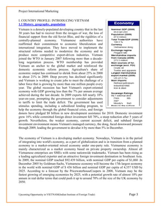 Project International Marketing

I. COUNTRY PROFILE: INTRODUCING VIETNAM
1.1 History, geography, population
Vietnam is a densely-populated developing country that in the last
30 years has had to recover from the ravages of war, the loss of
financial support from the old Soviet Bloc, and the rigidities of a
centrally-planned economy. Vietnamese authorities have
reaffirmed their commitment to economic liberalization and
international integration. They have moved to implement the
structural reforms needed to modernize the economy and to
produce more competitive export-driven industries. Vietnam
joined the WTO in January 2007 following more than a decade-
long negotiation process. WTO membership has provided
Vietnam an anchor to the global market and reinforced the
domestic economic reform process. Agriculture's share of
economic output has continued to shrink from about 25% in 2000
to about 21% in 2009. Deep poverty has declined significantly
and Vietnam is working to create jobs to meet the challenge of a
labor force that is growing by more than one million people every
year. The global recession has hurt Vietnam's export-oriented
economy with GDP growing less than the 7% per annum average
achieved during the last decade. In 2009 exports fell nearly 10%
year-on-year, prompting the government to consider adjustments
to tariffs to limit the trade deficit. The government has used
stimulus spending, including a subsidized lending program, to
help the economy through the global financial crisis, and foreign
donors have pledged $8 billion in new development assistance for 2010. Domestic investment
grew 16% while committed foreign direct investment fell 70%, a steep reduction after 5 years of
growth. Nevertheless, the weaker economy, current account deficit, and subdued foreign
investment environment means Vietnam's managed currency, the dong, faced downward pressure
through 2009, leading the government to devalue it by more than 5% in December.


The economy of Vietnam is a developing market economy. Nowadays, Vietnam is in the period
of integrating into world's economy, as a part of globalization and is in transition from a planned
economy to a market-oriented mixed economy under one-party rule. Vietnamese economy is
mainly characterized as a market economy based on private property ownership. Almost all
Vietnamese enterprises are SMEs with some nationwide trademarks. Vietnam has been rising as
a leading agricultural exporter and an attractive foreign investment destination in Southeast Asia.
In 2009, the nominal GDP reached $92.439 billion, with nominal GDP per capita of $1,060 .In
December 2005 by Goldman-Sachs, Vietnamese economy will become the 17th largest economy
in the world with nominal GDP of $ 436 billion and nominal GDP per capita of 4,357 USD by
2025. According to a forecast by the PricewaterhouseCoopers in 2008, Vietnam may be the
fastest growing of emerging economies by 2025, with a potential growth rate of almost 10% per
annum in real dollar terms that could push it up to around 70% of the size of the UK economy by
2050.


Upcoming Opportunity in VIETNAM(Indian Institute of Foreign Trade)                      Page 3
 