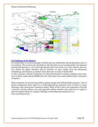 Project International Marketing




6.3 Challenges in the industry
In Vietnam there is a critical shortage of skilled and semi skilled labor and the petroleum sector is
no exception. The economy has developed so fast that there are not enough people with adequate
training and education to cover the huge demand. Short term there is no clear solution, there are
few schools for higher education and the facilities are poor, further more the educational
methodology and literature is outdated. Since there also is a lack of skilled labor
in other countries, talented Vietnamese are often head-hunted by foreign companies from areas
such as Saudi Arabia and the Middle East who offer better terms and conditions than Vietnamese
companies.

Many companies are also having problems getting enough semi-skilled middle managers. Lack of
project management skills stand out as challenging.Having experience from Vietnam is a huge
advantage when entering the Vietnamese market. Much of this is due to the importance of having
a network, arriving without a one and especially without intention and a plan how to acquire a
network might be fatale for a project. Building a relationship and earning trust is a
time consuming activity.




Upcoming Opportunity in VIETNAM(Indian Institute of Foreign Trade)                      Page 30
 