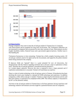 Project International Marketing




6.4 Opportunities
Foreign companies who want to enter the oil and gas market in Vietnam have to cooperate
with Petrovietnam and be prepared for long term involvement. The Vietnamese authorities are
not interested in companies that are present for only short- periods of time. Most projects involve
lengthy feasibility studies, financial issues and a government approval process. Another issue is
that handling the

Vietnamese bureaucracy is time consuming. Vietnam has a fairly complex licensing system. All
oil and gas contracts need to be approved by the Government, and signed by the prime minister
before being returned to the company

If deep-sea fields are ―opened‖ there is a great potential for new oil discoveries, but
disagreements with the Chinese regarding territories has so far put a stop to exploration in these
areas. Therefore the oil and gas potential is unexplored and the potential is
to a certain degree unknown. However the area is expected to have a large potential and if
exploration and production is executed, Vietnam will need deep sea expertise.

There is a lack of certain technology in the oil and gas sector in Vietnam. Oil production has been
declining the recent years leading to a demand for EOR technology and experience. In addition
competency within subsea and gas is needed. Vietnam is improving the downstream activity and
their first refinery is expected to be completed within 2009. The refinery capacity is forecasted to
be 60 % of the domestic market.

Activities in the oil and gas market in Vietnam have so far been upstream; having experience and
technology related to downstream activities might be a potential business area for companies.



Upcoming Opportunity in VIETNAM(Indian Institute of Foreign Trade)                     Page 31
 