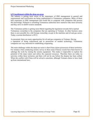 Project International Marketing



6.5 Unsettlement within the deep sea areas
The industry is getting more aware of the importance of HSE management in general and
requirements and certification are being implemented in Vietnamese companies. Many of these
lack experience in HSE management and would like to cooperate with companies that possess
this knowledge. Pollution is something Vietnamese authorities have started to take more seriously
and they strive to fulfill western standards.

The Vietnamese politic is getting more liberal regarding the legislation towards full or partial
Vietnamese ownership in the companies that are operating in Vietnam. In other business areas
there is now possible for a full foreign ownership, except in the maritime and oil and gas sector.
Today a normal distribution is 49/51.

As presented, there are many opportunities for oil and gas companies in Vietnam. Having
a reputation of being experienced and in possession of needed technology; Vietnamese
companies are very interested in establishing cooperating .

The main challenge within the deep-sea sector is that China claims possession of these territories.
For instance when conducting seismic survey in these areas Chinese vessels have been known to
sabotage the work by ruining the seismic equipment. This makes it impossible to explore the
potential of the deep waters and utilize the expected resources. Therefore there are today no
activities within these territories and there will not be any before the dispute has been settled.
When the conflict with China will be solved is uncertain, although Vietnam claims to have back
up from international laws.




Upcoming Opportunity in VIETNAM(Indian Institute of Foreign Trade)                    Page 32
 