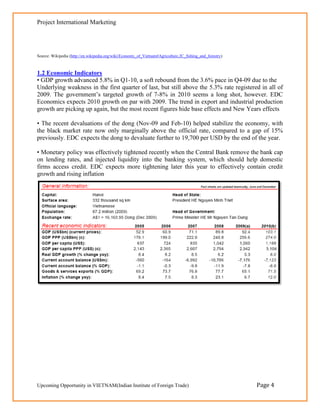 Project International Marketing




Source: Wikipedia (http://en.wikipedia.org/wiki/Economy_of_Vietnam#Agriculture.2C_fishing_and_forestry)



1.2 Economic Indicators
• GDP growth advanced 5.8% in Q1-10, a soft rebound from the 3.6% pace in Q4-09 due to the
Underlying weakness in the first quarter of last, but still above the 5.3% rate registered in all of
2009. The government‘s targeted growth of 7-8% in 2010 seems a long shot, however. EDC
Economics expects 2010 growth on par with 2009. The trend in export and industrial production
growth are picking up again, but the most recent figures hide base effects and New Years effects

• The recent devaluations of the dong (Nov-09 and Feb-10) helped stabilize the economy, with
the black market rate now only marginally above the official rate, compared to a gap of 15%
previously. EDC expects the dong to devaluate further to 19,700 per USD by the end of the year.

• Monetary policy was effectively tightened recently when the Central Bank remove the bank cap
on lending rates, and injected liquidity into the banking system, which should help domestic
firms access credit. EDC expects more tightening later this year to effectively contain credit
growth and rising inflation




Upcoming Opportunity in VIETNAM(Indian Institute of Foreign Trade)                                        Page 4
 