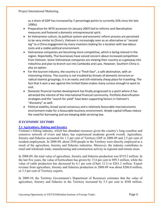 Project International Marketing


        as a share of GDP has increased by 7 percentage points to currently 33% since the late
        1990s).
       Preparation for WTO accession (in January 2007) led to reforms and liberalisation
        measures and fostered a domestic entrepreneurial spirit.
       As Vietnamese culture, its political system and economic reform process are perceived
        to be very similar to China's, Vietnam is increasingly seen as an alternative or "second
        leg" to a China engagement by many investors looking for a location with low labour
        costs and a stable political environment.
       Vietnamese companies are becoming more competitive, which is being noticed in the
        region. Reportedly, Thai businesses have voiced concern about increased competition
        from Vietnam. Some Vietnamese companies are viewing their country as a gateway into
        Indochina and plan to branch out into Cambodia and Laos. However, Southern China is
        also an option.
       For the tourism industry, the country is a "fresh face", a safe destination, with an
        interesting history. The country is not troubled by threats of domestic terrorism or
        radical Islamist groupings; it is an exotic and still relatively cheap place for travelling. The
        fact that it won a war against the United States makes many curious enough to want to
        visit.
       Domestic financial market development has finally progressed to a point where it has
        attracted the interest of the international financial community. Portfolio diversification
        strategies and the "search for yield" have been supporting factors in Vietnam's
        "discovery" as well.
       Political stability, broad social consensus and a relatively favourable macroeconomic
        environment make for a favourable business environment. Ample capital inflows reduce
        the need for borrowing and are keeping debt servicing low.

II ECONOMIC SECTORS
2.1 Agriculture, fishing and forestry
Vietnam‘s fishing industry, which has abundant resources given the country‘s long coastline and
extensive network of rivers and lakes, has experienced moderate growth overall. Agriculture,
forestry and fisheries accounted for 1.5 per cent of Territory GSP in 2008-09 and 2.5 per cent of
resident employment. In 2008-09, about 2930 people in the Territory were directly employed as a
result of the agriculture, forestry and fisheries industries. Moreover, the industry contributes to
retail and wholesale trade, manufacturing and construction activity in regional and remote areas.

In 2008-09, the total value of agriculture, forestry and fisheries production was $519.2 million. In
the last five years, the value of horticulture has grown by 13.6 per cent to $99.3 million, while the
value of cattle production has decreased by 6.1 per cent (Chart 13.1) to $261.2 million. Export
revenue from agriculture, forestry and fisheries production in 2008-09 was about $206.0 million,
or 3.3 per cent of Territory exports.

In 2009-10, the Territory Government‘s Department of Resources estimates that the value of
agriculture, forestry and fisheries in the Territory increased by 5.5 per cent to $548 million.


Upcoming Opportunity in VIETNAM(Indian Institute of Foreign Trade)                           Page 6
 