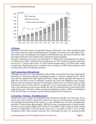 Project International Marketing




2.3 Energy
Petroleum is the main source of commercial energy, followed by coal, which contributes about
25% of the country‘s energy (excluding biomass). Vietnam‘s oil reserves are in the range of 270–
500 million tons. Oil production rose rapidly to 403,300 barrels per day (64,120 m3/d) in 2004,
but output is believed to have peaked and is expected to decline gradually.
Vietnam‘s anthracite coal reserves are estimated at 3.7 billion tons. Coal production was almost
19 million tons in 2003, compared with 9.6 million tons in 1999. Vietnam‘s potential natural gas
reserves are 1.3 trillion cubic meters. In 2002 Vietnam brought ashore 2.26 billion cubic meters
of natural gas. Hydroelectric power is another source of energy. In 2004 Vietnam began to build
a nuclear power plant with Russian assistance.

2.4 IT outsourcing: Still small scale
Although on a scale in no way comparable to that in India, several firms have been exploring the
possibility of outsourcing software development projects to Vietnam, attracted by low labour
costs and the comparatively high English proficiency. Wage inflation and high staff turnover in
India have led firms to look at alternative locations like China, the Philippines and Vietnam.
Industry observers estimate Vietnamese IT developers‘ salaries to be 15-20% lower than in India,
and turnover ratios to be less than 5% compared to 35% at some Indian sites22. The still small
scale of the operations can be an issue though, but with 50% annual growth in recent years23 this
could change soon. Vietnam‘s software outsourcing industry's revenue in 2005 was estimated at
USD 70 m.24 There are currently over 600 software-related firms in Vietnam.25

2.5 Tourism: "Vietnam – The hidden charm"
Vietnam has been a magnet for backpackers and adventurous travellers for some time, but in
recent years more and more mainstream tourists have come to visit the country as beach resorts
are expanding and marketing of the country as a safe, affordable, but still exotic destination has
increased. Vietnam boasts approximately 3,400 km of coast, consisting mostly of sandy beaches.
Tourism revenue reached roughly USD 3 bn26 or 5% of GDP in 2006. Growth in tourist arrivals
has been in double-digits in the last decade, from only 1.3 m people in 1995 to 3.6 m in 2006.
Compared to other Asian countries, however, this is still paltry (see chart 21), pointing towards

Upcoming Opportunity in VIETNAM(Indian Institute of Foreign Trade)                     Page 8
 