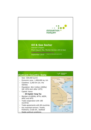 Oil & Gas Sector
                  Vietnam Chapter
                  Pham Quynh Mai, Market Advisor (Oil & Gas)
                  mapha@innovationnorway.no
                  September 2010




Vietnam Country Data
 •   Size: 329,560 sq km
 •   Economic zone: 1,000,000 sq. km
 •   Coastline: 3,260 km (ex. the
     islands)
 •   Population: 86.2 million (2009e)
     (60 -65% born after 1975)
 •   Capital: Hanoi
       • Oil Capital: Vung Tau
 •   Member of ASEAN, AFTA, ASEM,
     APEC and WTO
 •   Trade cooperation with 180
     countries
 •   Trade agreements with 80 countries
 •   Key exported earners: Textile,
     Footware, Crude Oil , Seafood
                                                               Photo credits
 •   Stable political conditions
 