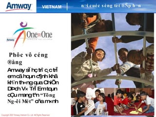 Phôc vô céng ®ång Amway sÏ hç trî c¸c trÎ em cã hoµn c¶nh khã kh¨n th«ng qua ChiÕn DÞch V× TrÎ Em toµn cÇu mang tªn  “Tõng Ng­êi Mét”  cña m×nh n¬i cuéc sèng tèt ®Ñp h¬n 