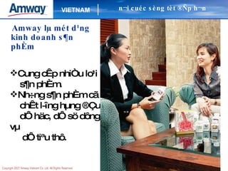 Amway lµ mét d¹ng kinh doanh s¶n phÈm Cung cÊp nhiÒu lo¹i  s¶n phÈm. Nh÷ng s¶n phÈm cã chÊt l­îng hµng ®Çu dÔ häc, dÔ sö dông vµ dÔ tiªu thô. n¬i cuéc sèng tèt ®Ñp h¬n 