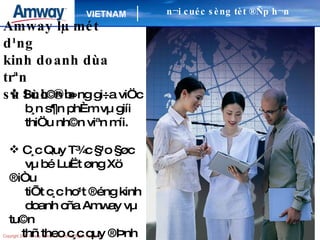 Amway lµ mét d¹ng kinh doanh dùa trªn sù l·nh ®¹o Sù c©n b»ng gi÷a viÖc b¸n s¶n phÈm vµ giíi thiÖu nh©n viªn míi. C¸c Quy T¾c §¹o §øc vµ bé LuËt øng Xö ®iÒu tiÕt c¸c ho¹t ®éng kinh doanh cña Amway vµ tu©n thñ theo c¸c quy ®Þnh qu¶n lý ngµnh b¸n hµng trùc tiÕp. n¬i cuéc sèng tèt ®Ñp h¬n 