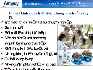 C¬ héi kinh doanh ®· ®­îc chøng minh sÏ mang l¹i: §¹o ®øc, tr¸ch nhiÖm & sù chuyªn nghiÖp  Sù linh ho¹t Rñi ro thÊp, chi phÝ thÊp Mét nh·n hiÖu m¹nh trong  ngµnh b¸n hµng trùc tiÕp Kh¶ n¨ng l·nh ®¹o tuyÖt vêi Nh÷ng kho¸ huÊn luyÖn cã gi¸ trÞ C¬ héi c«ng b»ng Nh÷ng s¶n phÈm chÊt l­îng cao  TiÒm n¨ng thu nhËp thùc sù  §­îc th­ëng vµ thõa nhËn n¬i cuéc sèng tèt ®Ñp h¬n 