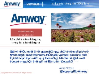 Lùa chän cña chóng ta,  t­¬ng lai cña chóng ta “ §èi víi nhiÒu ng­êi ®· ®i qua nghÒ nµy, phÇn th­ëng sÏ lµ b¹n ®· ¶nh h­ëng tíi cuéc ®êi hä nh­ thÕ nµo…vµ hä ®· b­íc ra víi mét th¸i ®é hoµn toµn míi… vµ ý thøc vÒ gi¸ trÞ cña hä. §ã lµ mét trong nh÷ng phÇn th­ëng lín nhÊt mµ b¹n tõng cã.” Rich DeVos   §ång s¸ng lËp Amway n¬i cuéc sèng tèt ®Ñp h¬n Lùa chän cña t«i,  t­¬ng lai cña t«i 