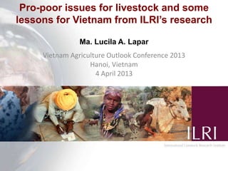 Pro-poor issues for livestock and some
lessons for Vietnam from ILRI’s research
Ma. Lucila A. Lapar
Vietnam Agriculture Outlook Conference 2013
Hanoi, Vietnam
4 April 2013
 