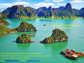 Vietnam pas comme les autres
LANA INTERNATIONAL TOUR SERVICES JOINT STOCK COMPANY
Building B8, Ruelle 61/55, Rue Do Quang, District Cau Giay, Ha Noi, Viet Nam
Tel : + 84 43. 5562346 Fax: +84 43.5562347
Email: info@lana-tour.com Website: www.lana-tour.com
Circuit 14 jours/ 13 nuits du Nord au
Sud Vietnam
 