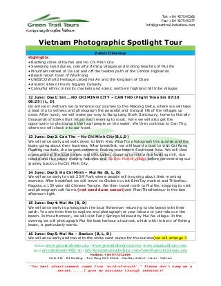 Tel: +84 437545268
                                                                                                   Fax: +84 437545277
                                                                                           info@greentrail-indochina.com
A unique   way to explore Vietnam

           Vietnam Photographic Spotlight Tour
                                      Detail Itinerary
 Highlights:
 • Bustling cities of Ha Noi and Ho Chi Minh City
 • Sweeping sand dunes, colourful fishing villages and inviting beaches of Mui Ne
 • Mountain retreat of Da Lat and off the beaten path of the Central Highlands
 • Beach resort town of NhaTrang
 • UNESCO World Hertiage Listed Hoi An and the Kingdom of Cham
 • Ancient sites of Hue's Nguyen Dynasty
 • Colourful ethnic minority markets and scenic northern highland hill tribe villages

 12 June: Day1: Sin ...HO CHI MINH CITY – CAN THO (Flight Time Sin 07:20
 08:25) (L, D)
 On arrival in Vietnam we commence our journey to the Mekong Delta, where we will take
 a boat trip to witness and photograph the peaceful and tranquil life of the villages up
 close. After lunch, we will make our way to Bang Lang Stork Sanctuary, home to literally
 thousands of storks that return each evening to roost. Here we will also get the
 opportunity to photograph the local people on the water. We then continue to Can Tho,
 where we will check into our hotel.

 13 June: Day2: Can Tho – Ho Chi Minh City(B,L,D)
 We will arise early and walk down to Ninh Kieu Wharf to photograph the sunrise and the
 boats going about their business. After breakfast, we will board a boat to visit Cai Rang
 Floating markets, the largest authentic floating markets in Southeast Asia. We will then
 cruise around the local canals and tributaries, stopping to visit a rice husking mill, rice
 noodle and rice paper making factories and Sa Dec flower village before commencing our
 journey back to Ho Chi Minh City.

 14 June: Day3: Ho Chi Minh – Mui Ne (B, L, D)
 We will arise early to visit 23/9 Park where people will be going about their morning
 exercise. After breakfast we will travel to Cholon to visit BinhTay market and ThienHau
 Pagoda, a 150 year old Chinese Temple. We then travel north to Mui Ne, stopping to visit
 and photograph salt farms (red sand dune sunset)and PhanThietHarbour in the late
 afternoon light.

 15 June: Day4: Mui Ne (B, D)
 We will arise early to photograph the local fisherman returning to the beach with their
 catch. You are then free to explore and photograph at your leisure or just relax on the
 beach. In the afternoon, we will visit Fairy Springs followed by Mui Ne village. In the
 evening we will photograph Mui Ne boat harbour at sunset, which with its bevy of fishing
 boats, is particularly scenic.

 16 June: Day5: Mui Ne – BaoLoc (B, L, D)
 We will arise early and travel to the white sand dunes for the sunrise(we will arrange 3

      Website: www.greentrailtours.asia / www.greentrailtourism.com / www.asiantrailtours.com
     Email: greentrailtours@fpt.vn / info@greentrail-indochina.com /tours@greentrailtours.asia
                                             Hotline: +84 977372399
                Suite 316 - B4 Building - Tran Dang Ninh Street - CauGiay district - Hanoi - Vietnam
................................................................................................................................
  “Our best advertisement comes from 'word-of-mouth'.” Please don’t keep me a
                        secret......I grow my business through referrals!
 