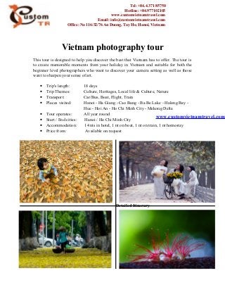 Vietnam photography tour
This tour is designed to help you discover the best that Vietnam has to offer. The tour is
to create memorable moments from your holiday in Vietnam and suitable for both the
beginner level photographers who want to discover your camera setting as well as those
want to sharpen your sense of art.
• Trip's length: 18 days
• Trip Themes: Culture, Heritages, Local life & Culture, Nature
• Transport: Car/Bus, Boat, Flight, Train
• Places visited: Hanoi - Ha Giang - Cao Bang - Ba Be Lake - Halong Bay -
Hue - Hoi An - Ho Chi Minh City - Mekong Delta
• Tour operates: All year round
• Start / End cities: Hanoi / Ho Chi Minh City
• Accommodation: 14 nts in hotel, 1 nt on boat, 1 nt on train, 1 nt homestay
• Price from: Available on request
Detailed Itinerary
Tel: +84.4.371 85750
Hotline: +84.977102103
www.customvietnamtravel.com
Email: info@customvietnamtravel.com
Office: No 116/32/76 An Duong, Tay Ho, Hanoi, Vietnam
www.customvietnamtravel.com
 