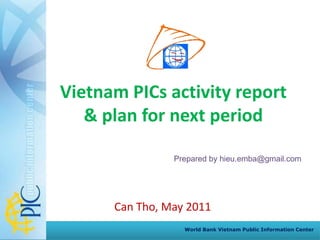 Vietnam PICs activity report
   & plan for next period

                Prepared by hieu.emba@gmail.com




      Can Tho, May 2011
                  World Bank Vietnam Public Information Center
 