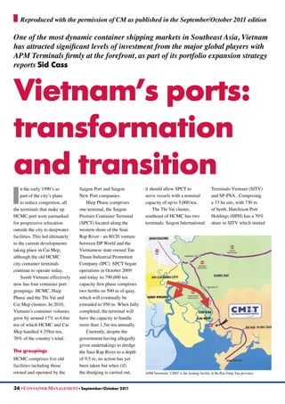 I
n the early 1990’s as
part of the city’s plans
to reduce congestion, all
the terminals that make up
HCMC port were earmarked
for progressive relocation
outside the city to deepwater
facilities. This led ultimately
to the current developments
taking place in Cai Mep,
although the old HCMC
city container terminals
continue to operate today.
South Vietnam effectively
now has four container port
groupings: HCMC, Hiep
Phuoc and the Thi Vai and
Cai Mep clusters. In 2010,
Vietnam’s container volumes
grew by around 17% to 6.6m
teu of which HCMC and Cai
Mep handled 4.358m teu,
70% of the country’s total.
The groupings
HCMC comprises five old
facilities including those
owned and operated by the
Saigon Port and Saigon
New Port companies.
Hiep Phuoc comprises
one terminal, the Saigon
Premier Container Terminal
(SPCT) located along the
western shore of the Soai
Rap River - an 80/20 venture
between DP World and the
Vietnamese state-owned Tan
Thuan Industrial Promotion
Company (IPC). SPCT began
operations in October 2009
and today its 790,000 teu
capacity first phase comprises
two berths on 500 m of quay,
which will eventually be
extended to 950 m. When fully
completed, the terminal will
have the capacity to handle
more than 1.5m teu annually.
Currently, despite the
government having allegedly
given undertakings to dredge
the Saoi Rap River to a depth
of 9.5 m, no action has yet
been taken but when (if)
the dredging is carried out,
it should allow SPCT to
serve vessels with a nominal
capacity of up to 5,000 teu.
The Thi Vai cluster,
southeast of HCMC has two
terminals: Saigon International
Terminals Vietnam (SITV)
and SP-PSA.. Comprising
a 33 ha site, with 730 m
of berth, Hutchison Port
Holdings (HPH) has a 70%
share in SITV which started
36 • CONTAINER MANAGEMENT • September/October 2011
One of the most dynamic container shipping markets in Southeast Asia, Vietnam
has attracted significant levels of investment from the major global players with
APM Terminals firmly at the forefront, as part of its portfolio expansion strategy
reports Sid Cass
Vietnam’s ports:
transformation
and transition
Reproduced with the permission of CM as published in the September/October 2011 edition
APM Terminals’ CMIT is the leading facility in Ba Ria-Vung Tau province
 