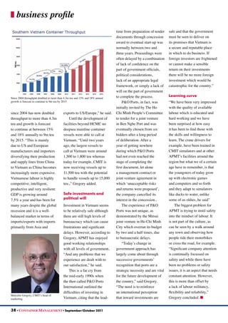 since 2004 has now doubled
throughput to more than 4.3m
teu and growth is forecast
to continue at between 15%
and 18% annually to 9m teu
by 2015. “This is mainly
due to US and European
manufacturers and importers
diversifying their production
and supply lines from China
to Vietnam as China becomes
increasingly more expensive.
Vietnamese labour is highly
competitive, intelligent,
productive and very resilient:
GDP is growing around
7.5% a year and has been for
many years despite the global
recession and it is a well-
balanced market in terms of
imports/exports with imports
primarily from Asia and
exports to US/Europe,” he said.
Until the development of
facilities beyond HCMC no
deepsea mainline container
vessels were able to call at
Vietnam. “Until two years
ago, the largest vessels to
call at Vietnam were around
1,500 to 1,800 teu whereas
today for example, CMIT is
now receiving vessels up to
11,500 teu with the potential
to handle vessels up to 15,000
teu.,” Gregory added.
Safe investments and
political will
Investment in Vietnam seems
to be relatively safe although
there are still high levels of
bureaucracy which can cause
frustrations and significant
delays. However, according to
Gregory, APMT has enjoyed
good working relationships
with all levels of government,
“And any problems that we
experience are dealt with to
our satisfaction,” he said.
This is a far cry from
the mid-early 1990s when
the then called P&O Ports
International outlined the
difficulties of investing in
Vietnam, citing that the lead-
time from preparation of tender
documents through concession
award to eventual start-up was
normally between two and
three years. Proceedings were
often delayed by a combination
of lack of confidence on the
part of government officials,
political considerations,
lack of an appropriate legal
framework, or simply a lack of
will on the part of government
to complete the process.
P&O Ports, in fact, was
initially invited by The Ho
Chi Minh People’s Committee
to tender for a joint venture
in Ben Nghe Port and was
eventually chosen from six
bidders after a long period
of deliberation. After a
year of getting nowhere
during which P&O Ports
had not even reached the
stage of completing the
first document, let alone
a management contract or
joint venture agreement in
which ‘unacceptable risks
and returns were proposed’,
the company cancelled its
interest in the concession..
The experience of P&O
Ports was not unique, as
demonstrated by the Mitsui
joint venture in Ho Chi Minh
City which overran its budget
by two and a half times, due
to bureaucratic delays.
“Today’s change in
government approach has
largely come about through
successive governments’
recognition that ports are a
strategic necessity and are vital
for the future development of
the country,” said Gregory.
“The need is to reinforce
an international perception
that inward investments are
safe and that the government
must be seen to deliver on
its promises that Vietnam is
a secure and reputable place
in which to do business. If
foreign investors are frightened
or cannot make a sensible
return on their investments
there will be no more foreign
investment which would be
catastrophic for the country.”
Learning curve
“We have been very impressed
with the quality of available
labour which is educated and
hard working and we have
been surprised at how easy
it has been to find those with
the skills and willingness to
learn. The crane drivers for
example, have been trained in
CMIT simulators and at other
APMT’s facilities around the
region but what we of a certain
age have to remember, is that
the youngsters of today grow
up with electronic games
and computers and so forth
and they adapt to simulators
like ducks to water, unlike
some of us oldies, he said”
The biggest problem for
APMT is trying to instil safety
into the mindset of labour. It
is not part of the culture, as
can be seen by a walk around
any town and observing how
people ride their motorbikes
or cross the road, for example.
“Significant company attention
is continually focussed on
safety and while there have
been no problems or safety
issues, it is an aspect that needs
constant attention. However,
this is more than offset by
a lack of labour militancy,
flexibility and reliability,”
Gregory concluded. n
38 • CONTAINER MANAGEMENT • September/October 2011
business profile
Since 2004 throughput doubled to more than 4.3m teu and 15% and 18% annual
growth is forecast to continue to 9m teu by 2015
Malcolm Gregory, CMIT’s head of
marketing
 