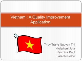 Vietnam : A Quality Improvement
           Application




                 Thuy Trang Nguyen Thi
                         Hloliphani Juta
                          Jasmine Paul
                          Lara Kesteloo
 