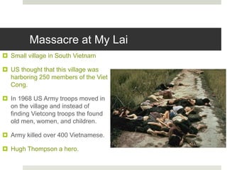 Massacre at My Lai
 Small village in South Vietnam
 US thought that this village was
harboring 250 members of the Viet
Cong.
 In 1968 US Army troops moved in
on the village and instead of
finding Vietcong troops the found
old men, women, and children.
 Army killed over 400 Vietnamese.
 Hugh Thompson a hero.
 