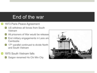 End of the war
 1973 Paris Peace Agreement
 US withdrew all forces from South
Vietnam
 All prisoners of War would be released
 End military engagements in Laos and
Cambodia
 17th parallel continued to divide North
and South Vietnam
 1975 South Vietnam falls
 Saigon renamed Ho Chi Min City
 