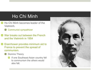 Ho Chi Minh
 Ho Chi Minh becomes leader of the
Vietminh.
 Communist sympathizer
 War breaks out between the French
and the Vietminh in 1954
 Eisenhower provides minimum aid to
France to prevent the spread of
communism.
 Domino Theory
 If one Southeast Asian country fell
to communism the others would
also fall.
 