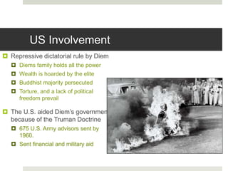 US Involvement
 Repressive dictatorial rule by Diem
 Diems family holds all the power
 Wealth is hoarded by the elite
 Buddhist majority persecuted
 Torture, and a lack of political
freedom prevail
 The U.S. aided Diem’s government
because of the Truman Doctrine
 675 U.S. Army advisors sent by
1960.
 Sent financial and military aid
 