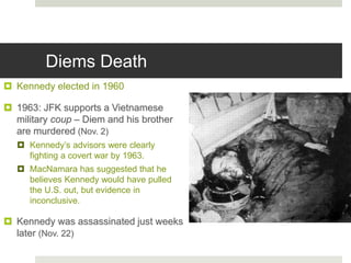Diems Death
 Kennedy elected in 1960
 1963: JFK supports a Vietnamese
military coup – Diem and his brother
are murdered (Nov. 2)
 Kennedy’s advisors were clearly
fighting a covert war by 1963.
 MacNamara has suggested that he
believes Kennedy would have pulled
the U.S. out, but evidence in
inconclusive.
 Kennedy was assassinated just weeks
later (Nov. 22)
 