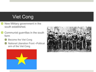Viet Cong
 New Military government in the
south established.
 Communist guerrillas in the south
form
 Become the Viet Cong
 National Liberation Front –Political
arm of the Viet Cong
 