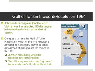 Gulf of Tonkin Incident/Resolution 1964
 Johnson tells congress that the North
Vietnamese had attacked US destroyers
in international waters of the Gulf of
Tonkin.
 Congress passes the Gulf of Tokin
Resolution which grants the President
any and all necessary power to repel
any armed attack against the forces of
the US.
 Johnson had actually wrote this
resolution before the incident
 The U.S. navy was not on the “high seas”
but in N. Vietnam’s 12 mile territorial limit.
 