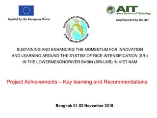 Funded by the European Union Implemented by the AIT
SUSTAINING AND ENHANCING THE MOMENTUM FOR INNOVATION
AND LEARNING AROUND THE SYSTEM OF RICE INTENSIFICATION (SRI)
IN THE LOWERMEKONGRIVER BASIN (SRI-LMB) IN VIET NAM
Bangkok 01-02 November 2018
Project Achievements – Key learning and Recommendations
 