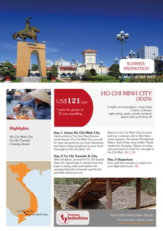 SUMMER
                                                                                             PROMOTION
                                                                                         01 MAY - 30 SEP 2013




                                                                         HO CHI MINH CITY
                                                                                         3 days, 2 nights
                                                                                                 (3D2N)
                                  US$121/pax
                                                                               2 nights accommodation, 3-star hotel
                                 * price for group of                                              1 lunch, 2 dinners
                                   10 pax travelling                            sight-seeing, guide, private transport
                                                                                           airport pick up & drop off



Highlights
                                Day 1 Arrive Ho Chi Minh City                  Return to Ho Chi Minh City for lunch
Ho Chi Minh City                Upon arrival at Tan Son Nhat Interna-          and tour continues visit to War Rem-
Cu Chi Tunnels                  tional Airport, Ho Chi Minh City you will      nants museum, the former Presidential
                                be meet and greet by our local representa-     Palace. End of day; stop at Ben Thanh
Cruising dinner
                                tive before being transferred to your hotel.   market for shopping. Dinner at restau-
                                Overnight in Ho Chi Minh. (D)                  rant and return to hotel for overnight in
                                                                               Ho Chi Minh. (B, L, D)
                                Day 2 Cu Chi Tunnels & City
                                After breakfast, proceed to Cu Chi tunnels.    Day 3 Departure
                                Have the opportunity to witness how rice       Free until time transfers to airport for
                                paper is being made and explore the            your flight back home. (B)
                                amazing labyrinth of tunnels used by the
                                guerrillas during war era




     Cu Chi Tunnels
             Ho Chi Minh City                                                    FOOTSTEPS INDOCHINA TRAVEL
                                                                                       For reservation, please contact
                                                                                       sales@footstepsindochina.com
 